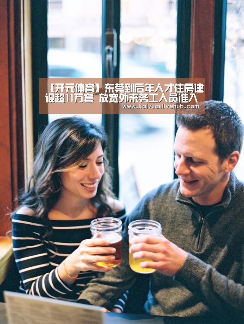 【开元体育】东莞到后年人才住房建设超11万套 放宽外来务工人员准入条件(图4) 开元APP